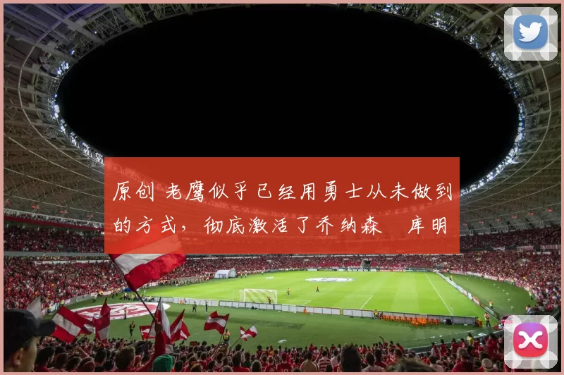 原创 老鹰似乎已经用勇士从未做到的方式,彻底激活了乔纳森・库明加