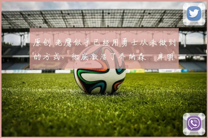 原创 老鹰似乎已经用勇士从未做到的方式,彻底激活了乔纳森・库明加