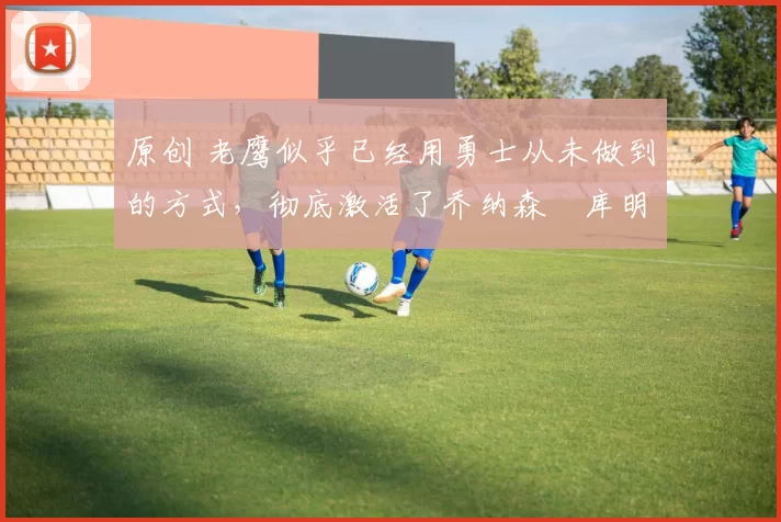 原创 老鹰似乎已经用勇士从未做到的方式,彻底激活了乔纳森・库明加