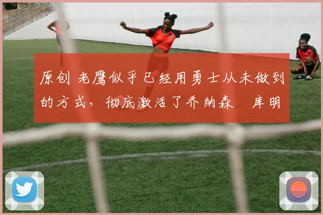 原创 老鹰似乎已经用勇士从未做到的方式,彻底激活了乔纳森・库明加