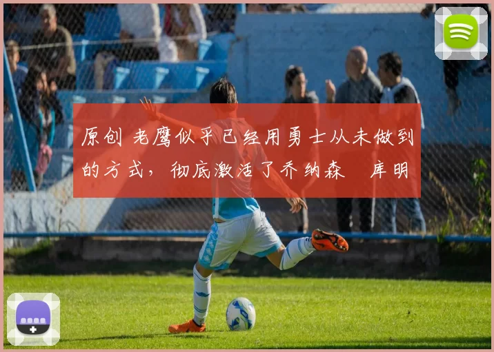 原创 老鹰似乎已经用勇士从未做到的方式，彻底激活了乔纳森・库明加