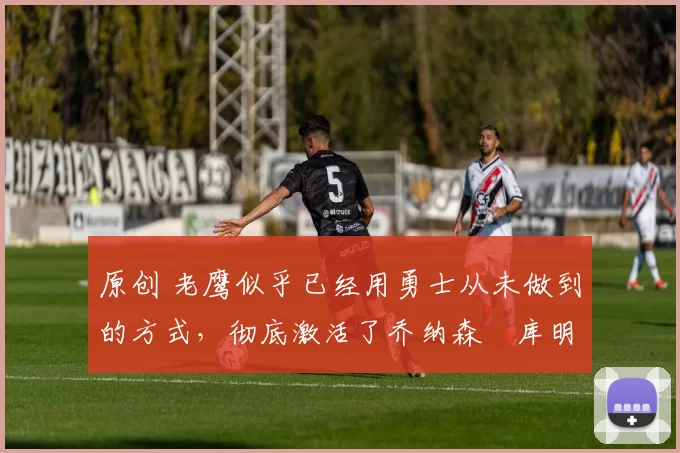 原创 老鹰似乎已经用勇士从未做到的方式,彻底激活了乔纳森・库明加
