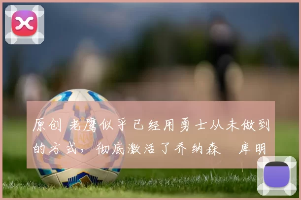 原创 老鹰似乎已经用勇士从未做到的方式,彻底激活了乔纳森・库明加