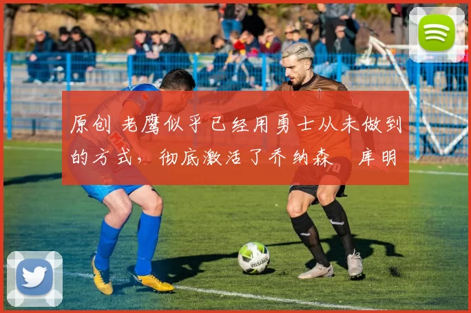 原创 老鹰似乎已经用勇士从未做到的方式,彻底激活了乔纳森・库明加