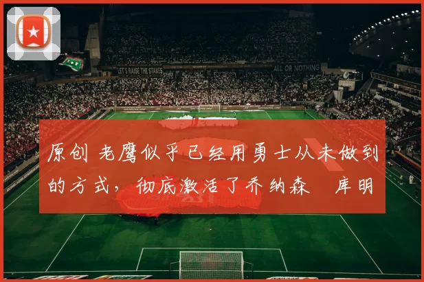 原创 老鹰似乎已经用勇士从未做到的方式,彻底激活了乔纳森・库明加