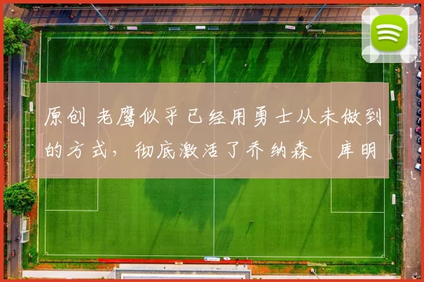 原创 老鹰似乎已经用勇士从未做到的方式，彻底激活了乔纳森・库明加