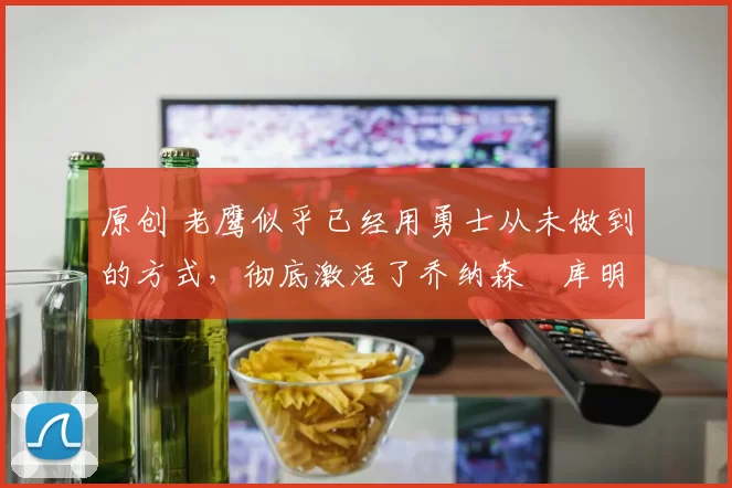 原创 老鹰似乎已经用勇士从未做到的方式，彻底激活了乔纳森・库明加