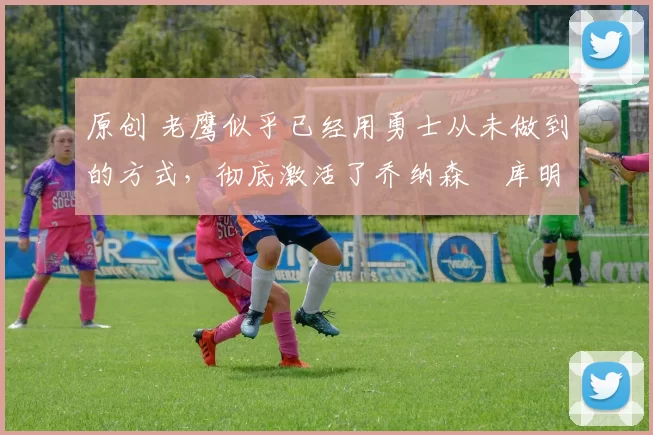 原创 老鹰似乎已经用勇士从未做到的方式,彻底激活了乔纳森・库明加