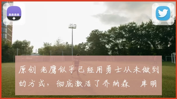 原创 老鹰似乎已经用勇士从未做到的方式，彻底激活了乔纳森・库明加