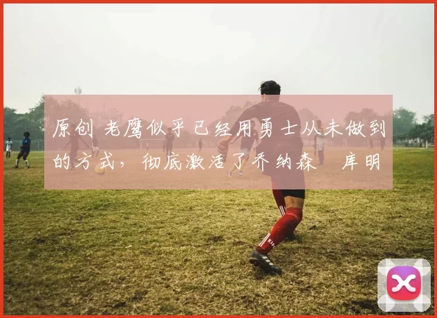 原创 老鹰似乎已经用勇士从未做到的方式，彻底激活了乔纳森・库明加