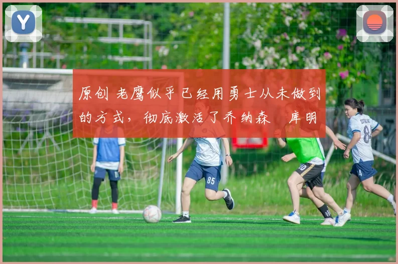 原创 老鹰似乎已经用勇士从未做到的方式,彻底激活了乔纳森・库明加