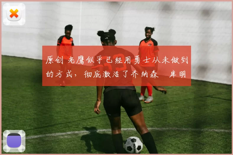 原创 老鹰似乎已经用勇士从未做到的方式，彻底激活了乔纳森・库明加