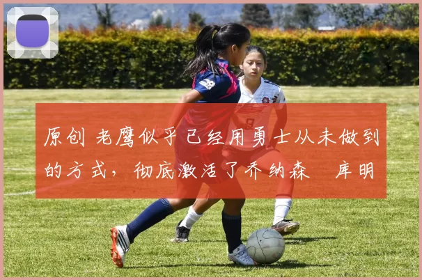 原创 老鹰似乎已经用勇士从未做到的方式,彻底激活了乔纳森・库明加