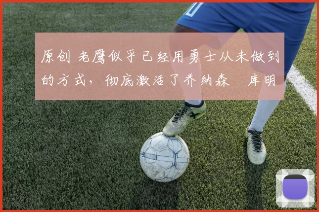 原创 老鹰似乎已经用勇士从未做到的方式,彻底激活了乔纳森・库明加