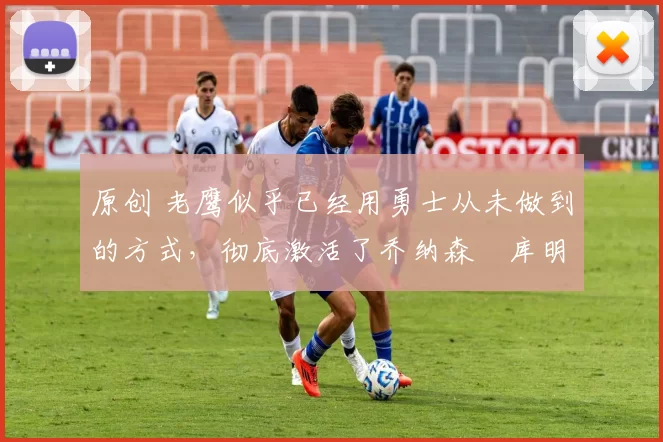 原创 老鹰似乎已经用勇士从未做到的方式，彻底激活了乔纳森・库明加
