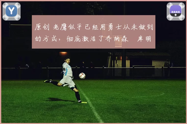 原创 老鹰似乎已经用勇士从未做到的方式，彻底激活了乔纳森・库明加