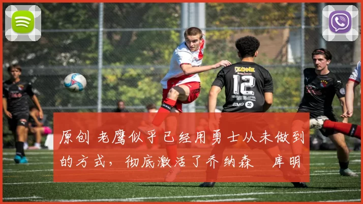 原创 老鹰似乎已经用勇士从未做到的方式，彻底激活了乔纳森・库明加