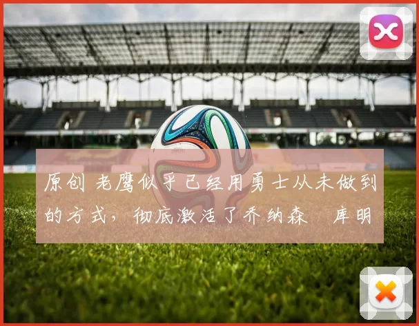 原创 老鹰似乎已经用勇士从未做到的方式,彻底激活了乔纳森・库明加