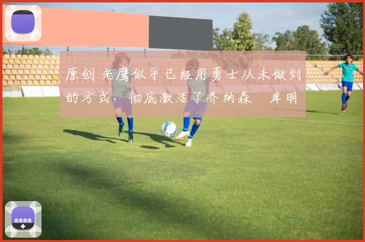 原创 老鹰似乎已经用勇士从未做到的方式,彻底激活了乔纳森・库明加