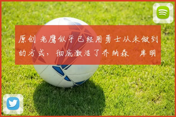 原创 老鹰似乎已经用勇士从未做到的方式，彻底激活了乔纳森・库明加