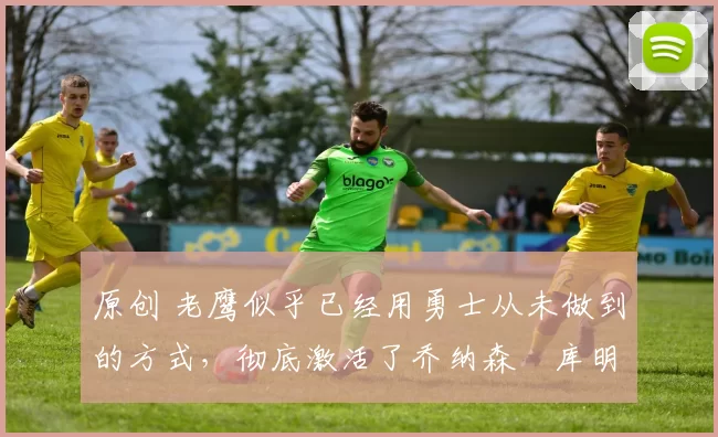 原创 老鹰似乎已经用勇士从未做到的方式，彻底激活了乔纳森・库明加