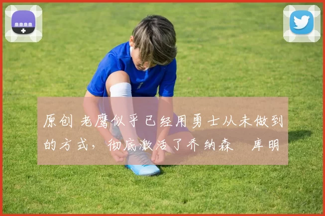 原创 老鹰似乎已经用勇士从未做到的方式,彻底激活了乔纳森・库明加