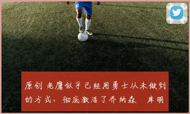 原创 老鹰似乎已经用勇士从未做到的方式,彻底激活了乔纳森・库明加