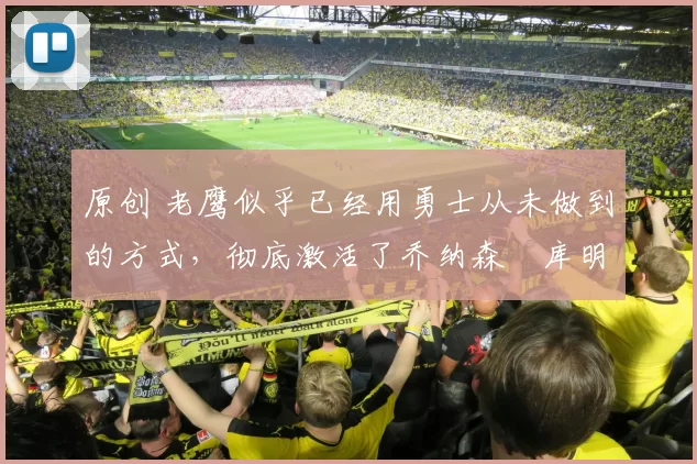 原创 老鹰似乎已经用勇士从未做到的方式，彻底激活了乔纳森・库明加