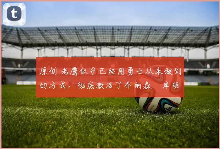 原创 老鹰似乎已经用勇士从未做到的方式,彻底激活了乔纳森・库明加