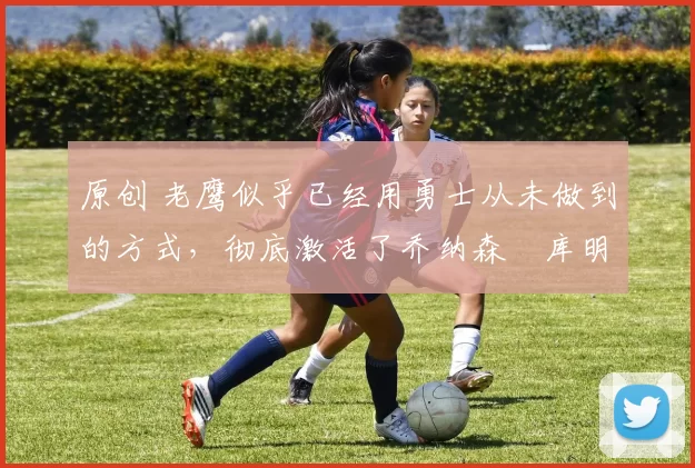 原创 老鹰似乎已经用勇士从未做到的方式,彻底激活了乔纳森・库明加