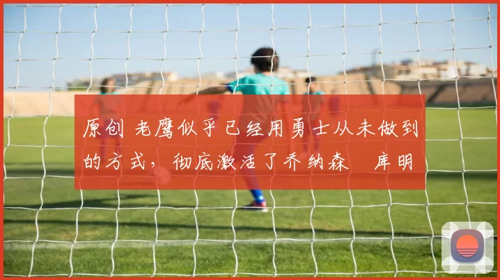 原创 老鹰似乎已经用勇士从未做到的方式,彻底激活了乔纳森・库明加