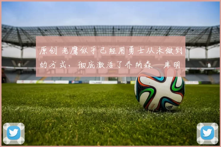 原创 老鹰似乎已经用勇士从未做到的方式，彻底激活了乔纳森・库明加