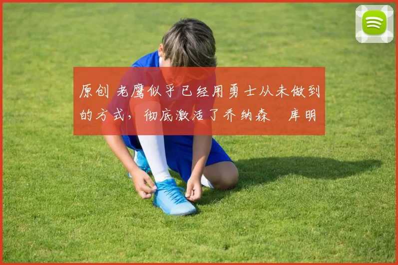 原创 老鹰似乎已经用勇士从未做到的方式,彻底激活了乔纳森・库明加