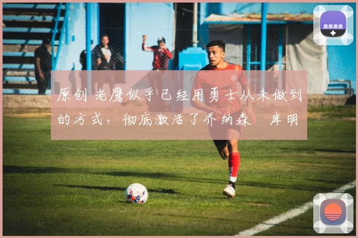 原创 老鹰似乎已经用勇士从未做到的方式,彻底激活了乔纳森・库明加