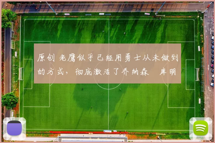 原创 老鹰似乎已经用勇士从未做到的方式,彻底激活了乔纳森・库明加