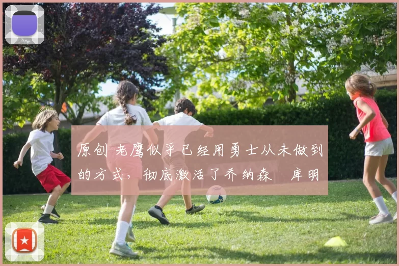 原创 老鹰似乎已经用勇士从未做到的方式，彻底激活了乔纳森・库明加