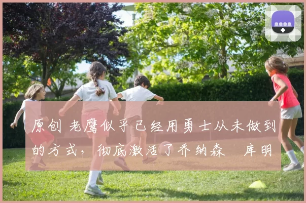 原创 老鹰似乎已经用勇士从未做到的方式,彻底激活了乔纳森・库明加