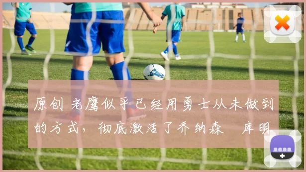 原创 老鹰似乎已经用勇士从未做到的方式，彻底激活了乔纳森・库明加