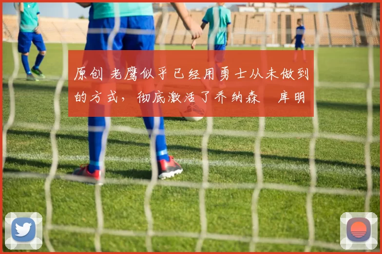 原创 老鹰似乎已经用勇士从未做到的方式,彻底激活了乔纳森・库明加