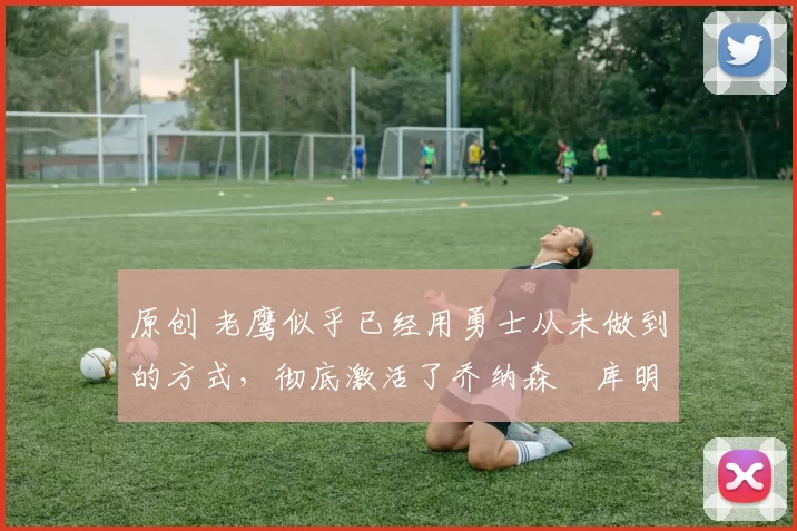 原创 老鹰似乎已经用勇士从未做到的方式,彻底激活了乔纳森・库明加