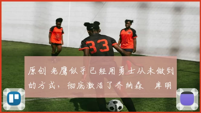 原创 老鹰似乎已经用勇士从未做到的方式,彻底激活了乔纳森・库明加