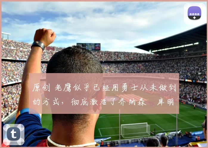 原创 老鹰似乎已经用勇士从未做到的方式，彻底激活了乔纳森・库明加