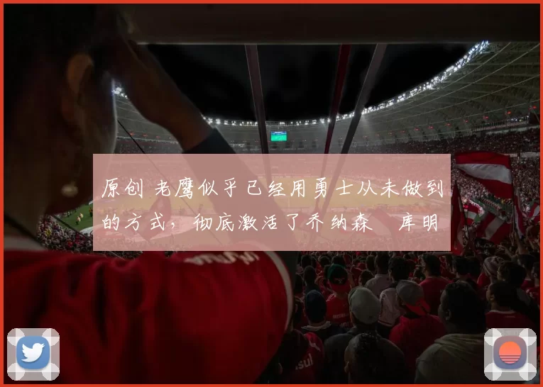 原创 老鹰似乎已经用勇士从未做到的方式，彻底激活了乔纳森・库明加