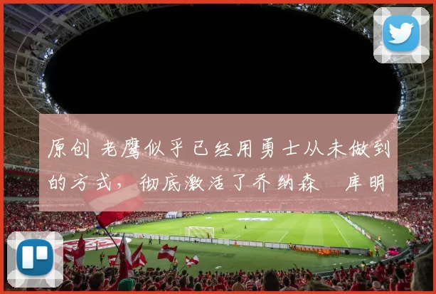 原创 老鹰似乎已经用勇士从未做到的方式,彻底激活了乔纳森・库明加