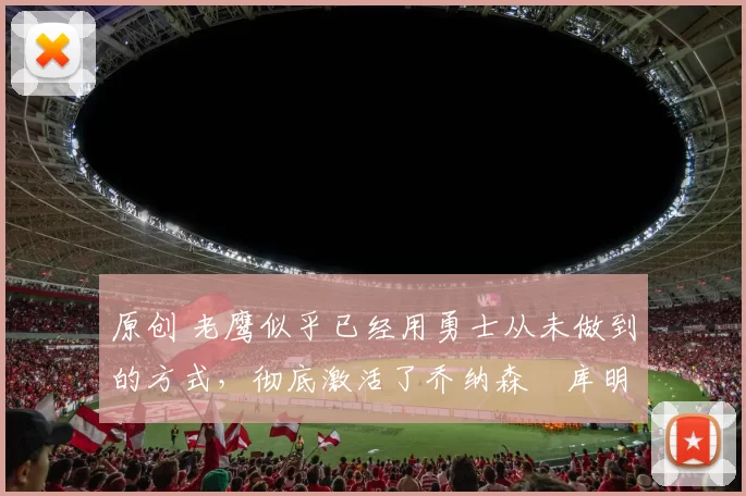 原创 老鹰似乎已经用勇士从未做到的方式，彻底激活了乔纳森・库明加