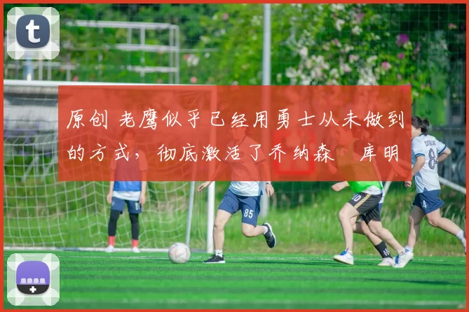 原创 老鹰似乎已经用勇士从未做到的方式,彻底激活了乔纳森・库明加