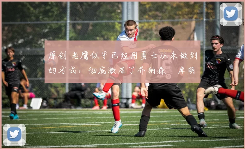 原创 老鹰似乎已经用勇士从未做到的方式,彻底激活了乔纳森・库明加