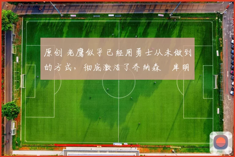 原创 老鹰似乎已经用勇士从未做到的方式，彻底激活了乔纳森・库明加