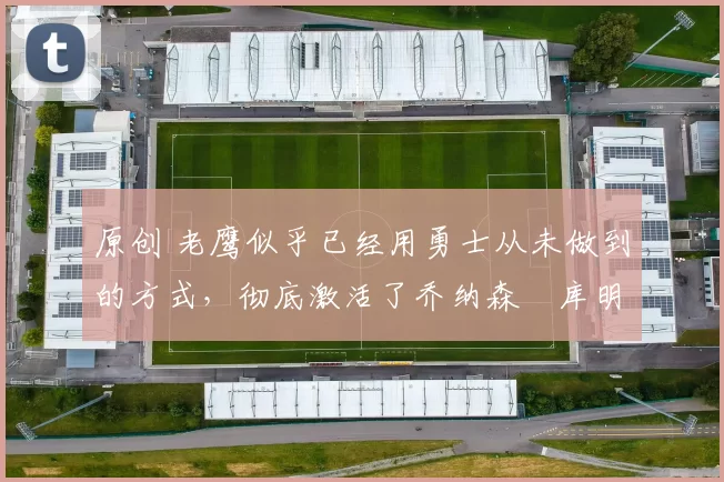 原创 老鹰似乎已经用勇士从未做到的方式,彻底激活了乔纳森・库明加