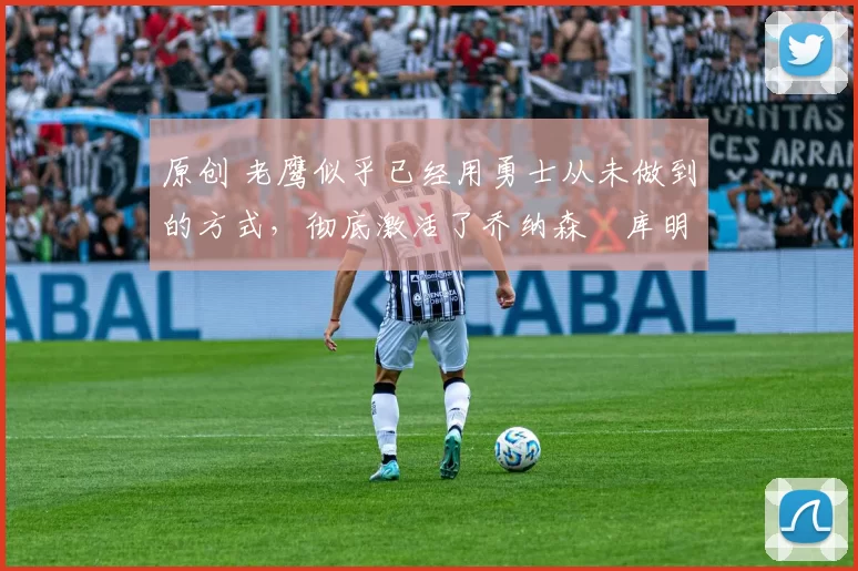 原创 老鹰似乎已经用勇士从未做到的方式,彻底激活了乔纳森・库明加